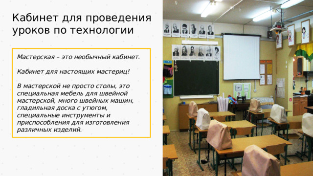 Кабинет для проведения уроков по технологии Мастерская – это необычный кабинет.  Кабинет для настоящих мастериц!  В мастерской не просто столы, это специальная мебель для швейной мастерской, много швейных машин, гладильная доска с утюгом, специальные инструменты и приспособления для изготовления различных изделий.