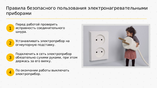 Правила безопасного пользования электронагревательными приборами Перед работой проверить исправность соединительного шнура. 1 Устанавливать электроприбор на огнеупорную подставку. 2 Подключить в сеть электроприбор обязательно сухими руками, при этом держась за его вилку. 3 По окончании работы выключать электроприбор. 4