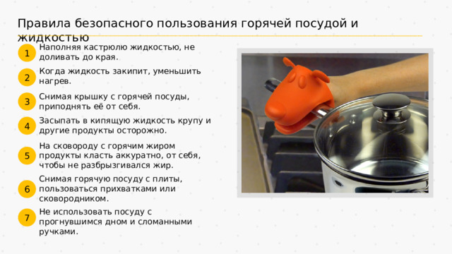 Правила безопасного пользования горячей посудой и жидкостью Наполняя кастрюлю жидкостью, не доливать до края. 1 Когда жидкость закипит, уменьшить нагрев. 2 Снимая крышку с горячей посуды, приподнять её от себя. 3 Засыпать в кипящую жидкость крупу и другие продукты осторожно. 4 На сковороду с горячим жиром продукты класть аккуратно, от себя, чтобы не разбрызгивался жир. 5 Снимая горячую посуду с плиты, пользоваться прихватками или сковородником. 6 Не использовать посуду с прогнувшимся дном и сломанными ручками. 7