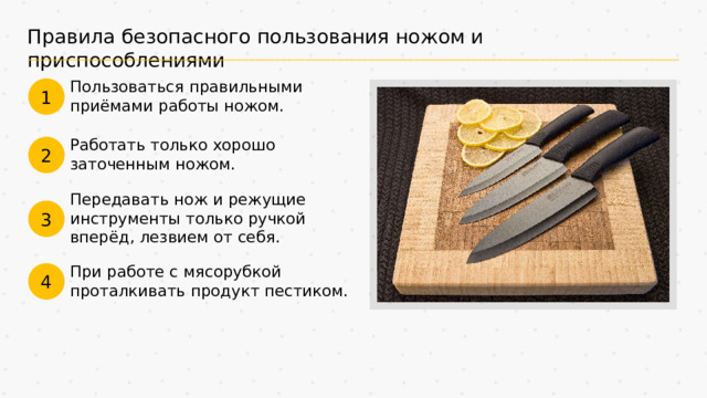 Правила безопасного пользования ножом и приспособлениями Пользоваться правильными приёмами работы ножом. 1 Работать только хорошо заточенным ножом. 2 Передавать нож и режущие инструменты только ручкой вперёд, лезвием от себя. 3 При работе с мясорубкой проталкивать продукт пестиком. 4