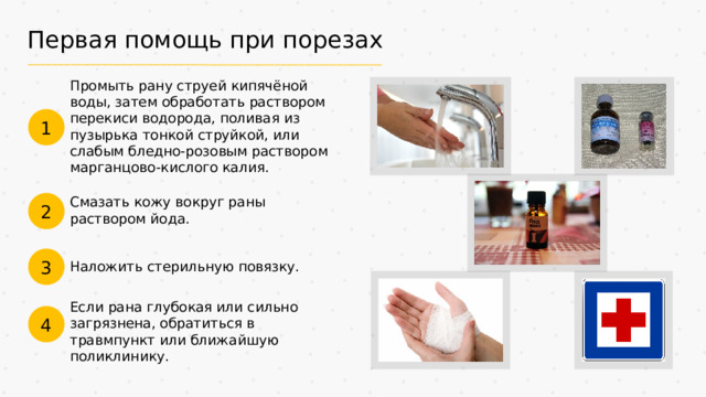 Первая помощь при порезах Промыть рану струей кипячёной воды, затем обработать раствором перекиси водорода, поливая из пузырька тонкой струйкой, или слабым бледно-розовым раствором марганцово-кислого калия. 1 Смазать кожу вокруг раны раствором йода. 2 3 Наложить стерильную повязку. Если рана глубокая или сильно загрязнена, обратиться в травмпункт или ближайшую поликлинику. 4