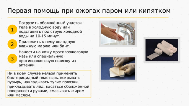 Первая помощь при ожогах паром или кипятком Погрузить обожжённый участок тела в холодную воду или подставить под струю холодной воды на 10-15 минут. 1 Приложить к нему холодную влажную марлю или бинт. 2 Нанести на кожу противоожоговую мазь или специальную противоожоговую повязку из аптечки. 3 Ни в коем случае нельзя применять бактерицидный пластырь, вскрывать пузырь, накладывать тугие повязки, прикладывать лёд, касаться обожжённой поверхности руками, смазывать жиром или маслом.