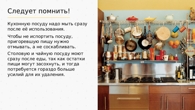 Следует помнить! Кухонную посуду надо мыть сразу после её использования. Чтобы не испортить посуду, пригоревшую пищу нужно отмывать, а не соскабливать. Столовую и чайную посуду моют сразу после еды, так как остатки пищи могут засохнуть, и тогда потребуется гораздо больше усилий для их удаления.