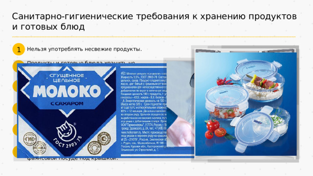 Санитарно-гигиенические требования к хранению продуктов и готовых блюд 1 Нельзя употреблять несвежие продукты. Продукты и готовые блюда хранить не больше определённого срока. 2 Продукты, готовые к употреблению, хранить в закрытом виде и отдельно от сырых. 3 Перед загрузкой в холодильную или морозильную камеру все продукты заворачивать в пищевую плёнку. 4 Различные продукты в холодильнике размещают на соответствующих полках. 5 Приготовленные блюда помещать в холодильник остывшими в стеклянной или фаянсовой посуде под крышкой. 6