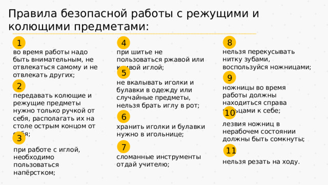Правила безопасной работы с режущими и колющими предметами: 8 4 1 нельзя перекусывать нитку зубами, воспользуйся ножницами; во время работы надо быть внимательным, не отвлекаться самому и не отвлекать других; при шитье не пользоваться ржавой или кривой иглой; 5 9 не вкалывать иголки и булавки в одежду или случайные предметы, нельзя брать иглу в рот; 2 ножницы во время работы должны находиться справа кольцами к себе; передавать колющие и режущие предметы нужно только ручкой от себя, располагать их на столе острым концом от себя; 10 6 лезвия ножниц в нерабочем состоянии должны быть сомкнуты; хранить иголки и булавки нужно в игольнице; 3 7 11 при работе с иглой, необходимо пользоваться напёрстком; сломанные инструменты отдай учителю; нельзя резать на ходу.