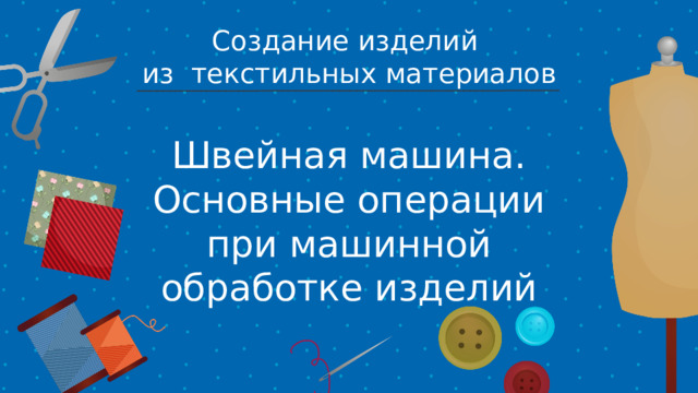 Создание изделий из текстильных материалов Швейная машина. Основные операции при машинной обработке изделий