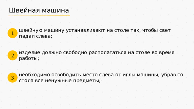 Швейная машина швейную машину устанавливают на столе так, чтобы свет падал слева; 1 изделие должно свободно располагаться на столе во время работы; 2 необходимо освободить место слева от иглы машины, убрав со стола все ненужные предметы; 3