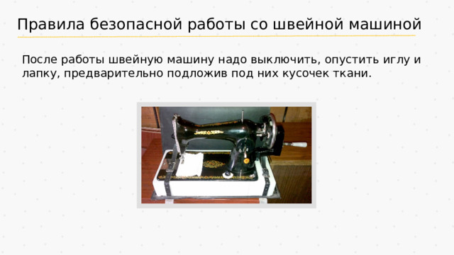 Правила безопасной работы со швейной машиной После работы швейную машину надо выключить, опустить иглу и лапку, предварительно подложив под них кусочек ткани.