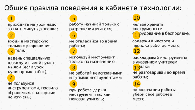 Общие правила поведения в кабинете технологии: 10 5 1 нельзя хранить инструменты и оборудование в беспорядке; работу начинай только с разрешения учителя; приходить на урок надо за пять минут до звонка; 6 11 2 содержи в чистоте и порядке рабочее место; не отвлекайся во время работы; входи в мастерскую только с разрешения учителя; 12 7 3 используй инструмент только по назначению; раскладывай инструменты в указанном учителем порядке; надень специальную одежду и вымой руки с мылом (если урок кулинарных работ); 8 13 не разговаривай во время работы; не работай неисправными и тупыми инструментами; 4 14 9 не пользуйся инструментами, правила обращения, с которыми не изучены; по окончании работы убери свое рабочее место. при работе держи инструмент так, как показал учитель;