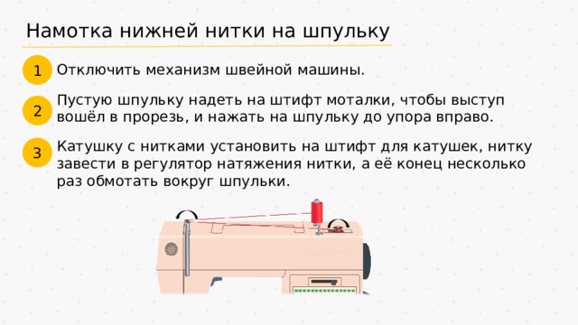 Намотка нижней нитки на шпульку 1 Отключить механизм швейной машины. Пустую шпульку надеть на штифт моталки, чтобы выступ вошёл в прорезь, и нажать на шпульку до упора вправо. 2 Катушку с нитками установить на штифт для катушек, нитку завести в регулятор натяжения нитки, а её конец несколько раз обмотать вокруг шпульки. 3