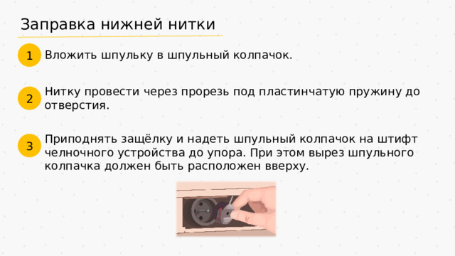 Заправка нижней нитки 1 Вложить шпульку в шпульный колпачок. Нитку провести через прорезь под пластинчатую пружину до отверстия. 2 Приподнять защёлку и надеть шпульный колпачок на штифт челночного устройства до упора. При этом вырез шпульного колпачка должен быть расположен вверху. 3