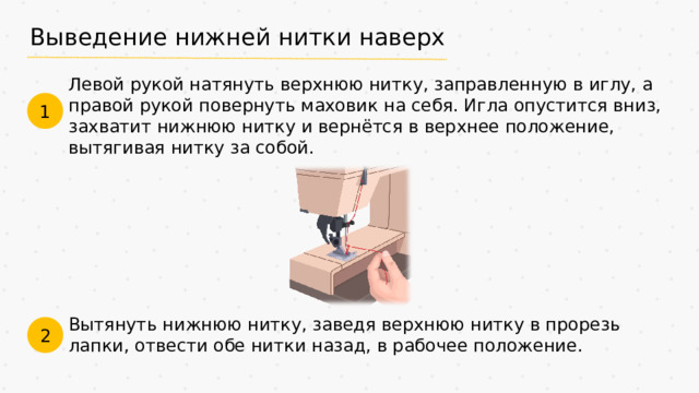 Выведение нижней нитки наверх Левой рукой натянуть верхнюю нитку, заправленную в иглу, а правой рукой повернуть маховик на себя. Игла опустится вниз, захватит нижнюю нитку и вернётся в верхнее положение, вытягивая нитку за собой. 1 Вытянуть нижнюю нитку, заведя верхнюю нитку в прорезь лапки, отвести обе нитки назад, в рабочее положение. 2
