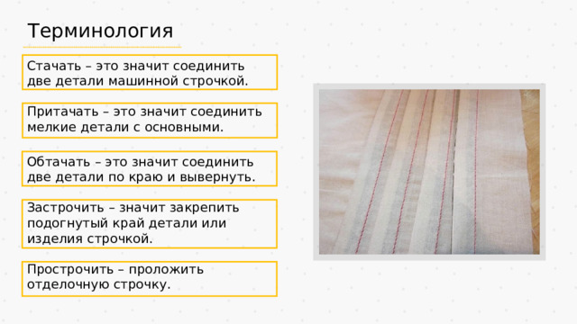 Терминология Стачать – это значит соединить две детали машинной строчкой. Притачать – это значит соединить мелкие детали с основными. Обтачать – это значит соединить две детали по краю и вывернуть. Застрочить – значит закрепить подогнутый край детали или изделия строчкой. Прострочить – проложить отделочную строчку.