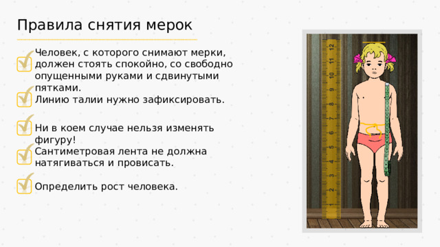 Правила снятия мерок Человек, с которого снимают мерки, должен стоять спокойно, со свободно опущенными руками и сдвинутыми пятками. Линию талии нужно зафиксировать. Ни в коем случае нельзя изменять фигуру! Сантиметровая лента не должна натягиваться и провисать. Определить рост человека.
