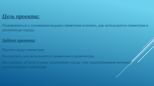 Цель проекта:   Познакомиться с основными видами симметрии и понять, как используется симметрия в архитектуре города.  Задачи проекта:   Изучить виды симметрии. Рассмотреть как используется симметрия в архитектуре. Исследовать архитектурные сооружения города при проектировании которых использовалась симметрия.