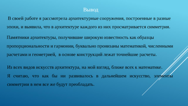 Вывод  В своей работе я рассмотрела архитектурные сооружения, построенные в разные эпохи, и выявила, что в архитектуре каждого из них просматривается симметрия. Памятники архитектуры, получившие широкую известность как образцы пропорциональности и гармонии, буквально пронизаны математикой, численными расчетами и геометрией, в основе конструкций лежат точнейшие расчеты. Из всех видов искусств архитектура, на мой взгляд, ближе всех к математике. Я считаю, что как бы ни развивалось в дальнейшем искусство, элементы симметрии в нем все же будут преобладать.