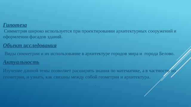 Гипотеза   Симметрия широко используется при проектировании архитектурных сооружений и оформлении фасадов зданий. Объект исследования  Виды симметрии и их использование в архитектуре городов мира и города Белово. Актуальность Изучение данной темы позволяет расширить знания по математике, а в частности по геометрии, и узнать, как связаны между собой геометрия и архитектура . .