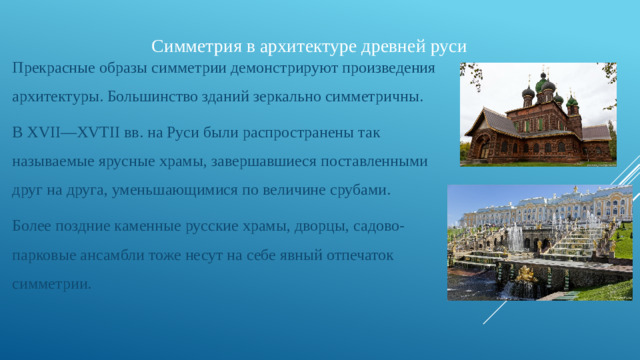Симметрия в архитектуре древней руси   Прекрасные образы симметрии демонстрируют произведения архитектуры. Большинство зданий зеркально симметричны. В XVII—XVTII вв. на Руси были распространены так называемые ярусные храмы, завершавшиеся поставленными друг на друга, уменьшающимися по величине срубами. Более поздние каменные русские храмы, дворцы, садово-парковые ансамбли тоже несут на себе явный отпечаток симметрии.   