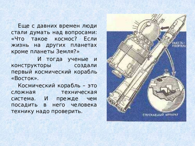 Еще с давних времен люди стали думать над вопросами: «Что такое космос? Если жизнь на других планетах кроме планеты Земля?»  И тогда ученые и конструкторы создали первый космический корабль «Восток».  Космический корабль – это сложная техническая система. И прежде чем посадить в него человека технику надо проверить.
