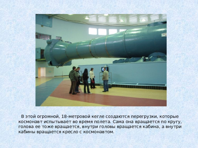 В этой огромной, 18-метровой кегле создаются перегрузки, которые космонавт испытывает во время полета. Сама она вращается по кругу, голова ее тоже вращается, внутри головы вращается кабина, а внутри кабины вращается кресло с космонавтом.
