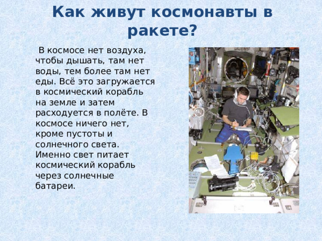 Как живут космонавты в ракете?  В космосе нет воздуха, чтобы дышать, там нет воды, тем более там нет еды. Всё это загружается в космический корабль на земле и затем расходуется в полёте. В космосе ничего нет, кроме пустоты и солнечного света. Именно свет питает космический корабль через солнечные батареи.