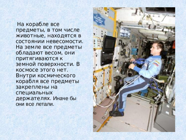 На корабле все предметы, в том числе животные, находятся в состоянии невесомости. На земле все предметы обладают весом, они притягиваются к земной поверхности. В космосе этого нет. Внутри космического корабля все предметы закреплены на специальных держателях. Иначе бы они все летали.