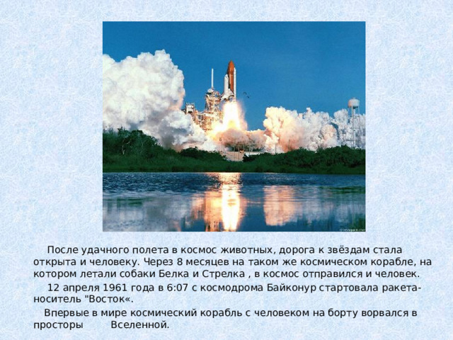 После удачного полета в космос животных, дорога к звёздам стала открыта и человеку. Через 8 месяцев на таком же космическом корабле, на котором летали собаки Белка и Стрелка , в космос отправился и человек.  12 апреля 1961 года в 6:07 с космодрома Байконур стартовала ракета-носитель 