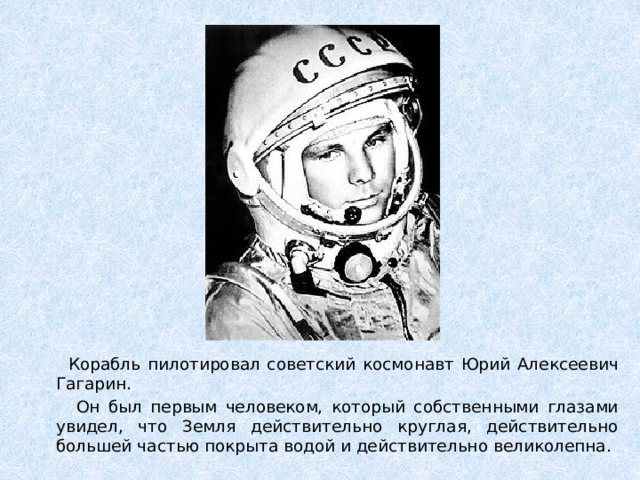 Корабль пилотировал советский космонавт Юрий Алексеевич Гагарин.  Он был первым человеком, который собственными глазами увидел, что Земля действительно круглая, действительно большей частью покрыта водой и действительно великолепна.