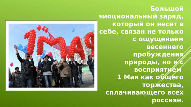 Большой эмоциональный заряд, который он несет в себе, связан не только с ощущением весеннего пробуждения природы, но и с восприятием 1 Мая как общего торжества, сплачивающего всех россиян.