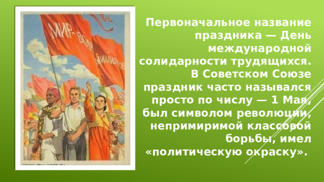 Первоначальное название праздника — День международной солидарности трудящихся. В Советском Союзе праздник часто назывался просто по числу — 1 Мая, был символом революции, непримиримой классовой борьбы, имел «политическую окраску».