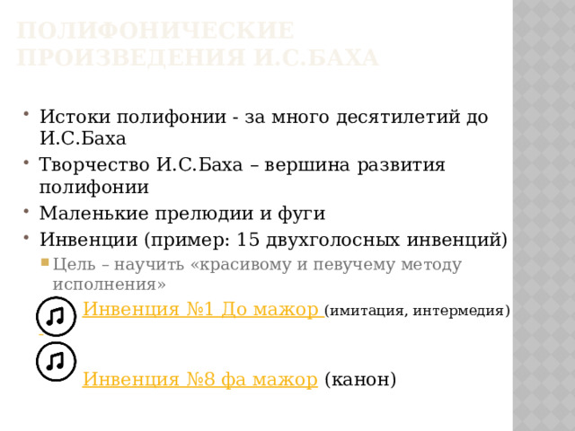 Полифонические произведения И.С.Баха Истоки полифонии - за много десятилетий до И.С.Баха Творчество И.С.Баха – вершина развития полифонии Маленькие прелюдии и фуги Инвенции (пример: 15 двухголосных инвенций) Цель – научить «красивому и певучему методу исполнения» Цель – научить «красивому и певучему методу исполнения»  Инвенция №1 До мажор (имитация, интермедия)   Инвенция №8 фа мажор (канон)