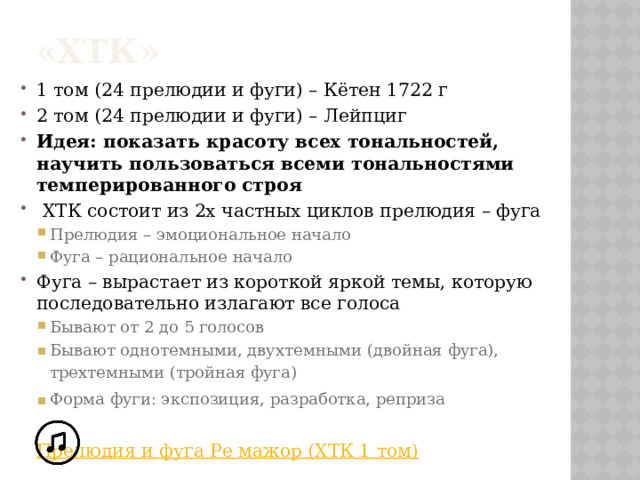 «ХТК» 1 том (24 прелюдии и фуги) – Кётен 1722 г 2 том (24 прелюдии и фуги) – Лейпциг Идея: показать красоту всех тональностей, научить пользоваться всеми тональностями темперированного строя  ХТК состоит из 2х частных циклов прелюдия – фуга Прелюдия – эмоциональное начало Фуга – рациональное начало Прелюдия – эмоциональное начало Фуга – рациональное начало Фуга – вырастает из короткой яркой темы, которую последовательно излагают все голоса Бывают от 2 до 5 голосов Бывают однотемными, двухтемными (двойная фуга), трехтемными (тройная фуга) Форма фуги: экспозиция, разработка, реприза Бывают от 2 до 5 голосов Бывают однотемными, двухтемными (двойная фуга), трехтемными (тройная фуга) Форма фуги: экспозиция, разработка, реприза    Прелюдия и фуга Ре мажор (ХТК 1 том)