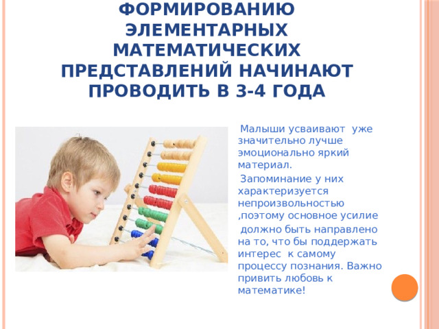 Работу с детьми по формированию элементарных математических представлений начинают проводить в 3-4 года  Малыши усваивают уже значительно лучше эмоционально яркий материал.  Запоминание у них характеризуется непроизвольностью ,поэтому основное усилие  должно быть направлено на то, что бы поддержать интерес к самому процессу познания. Важно привить любовь к математике!
