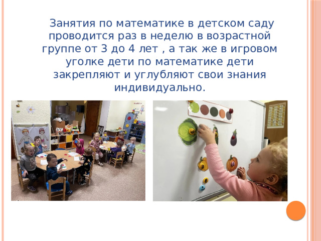 Занятия по математике в детском саду проводится раз в неделю в возрастной группе от 3 до 4 лет , а так же в игровом уголке дети по математике дети закрепляют и углубляют свои знания индивидуально.