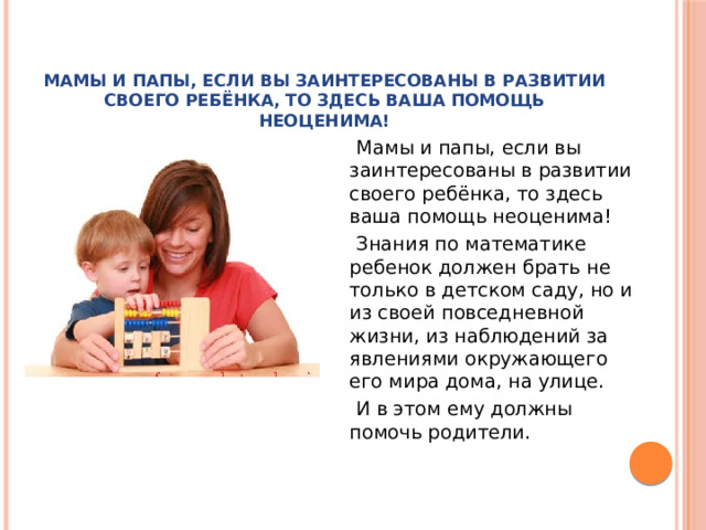 Мамы и папы, если вы заинтересованы в развитии своего ребёнка, то здесь ваша помощь неоценима!    Мамы и папы, если вы заинтересованы в развитии своего ребёнка, то здесь ваша помощь неоценима!  Знания по математике ребенок должен брать не только в детском саду, но и из своей повседневной жизни, из наблюдений за явлениями окружающего его мира дома, на улице.  И в этом ему должны помочь родители.