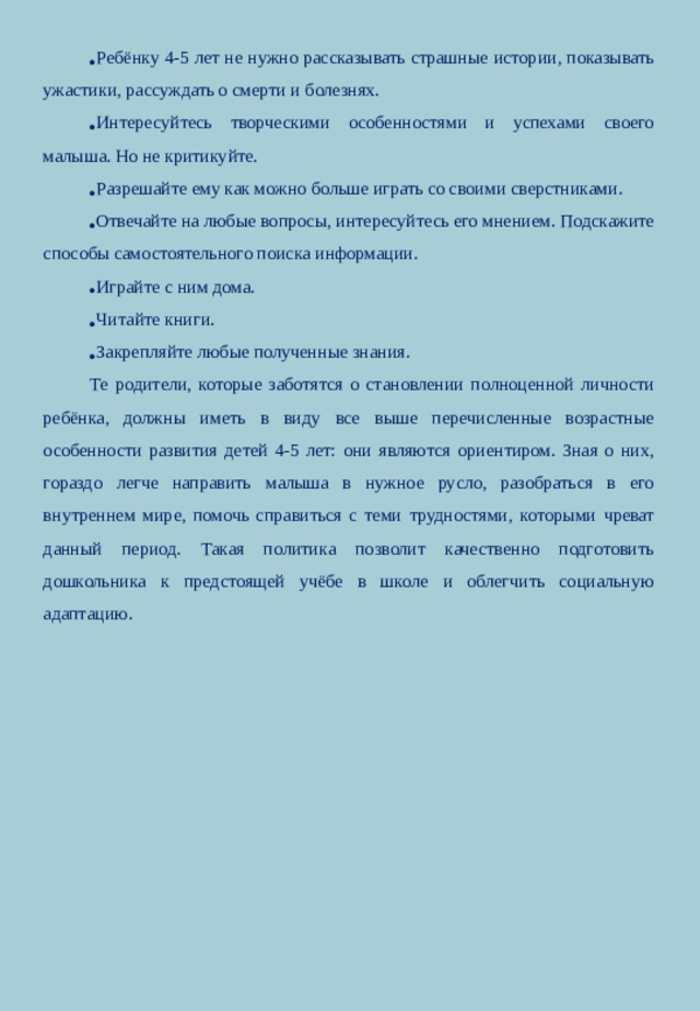 Ребёнку 4-5 лет не нужно рассказывать страшные истории, показывать ужастики, рассуждать о смерти и болезнях. Интересуйтесь творческими особенностями и успехами своего малыша. Но не критикуйте. Разрешайте ему как можно больше играть со своими сверстниками. Отвечайте на любые вопросы, интересуйтесь его мнением. Подскажите способы самостоятельного поиска информации. Играйте с ним дома. Читайте книги. Закрепляйте любые полученные знания.