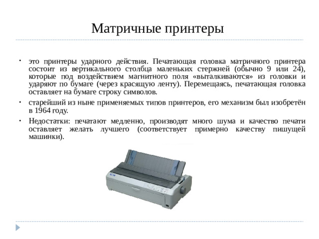 Матричные принтеры это принтеры ударного действия. Печатающая головка матричного принтера состоит из вертикального столбца маленьких стержней (обычно 9 или 24), которые под воздействием магнитного поля «выталкиваются» из головки и ударяют по бумаге (через красящую ленту). Перемещаясь, печатающая головка оставляет на бумаге строку символов. старейший из ныне применяемых типов принтеров, его механизм был изобретён в 1964 году. Недостатки: печатают медленно, производят много шума и качество печати оставляет желать лучшего (соответствует примерно качеству пишущей машинки).