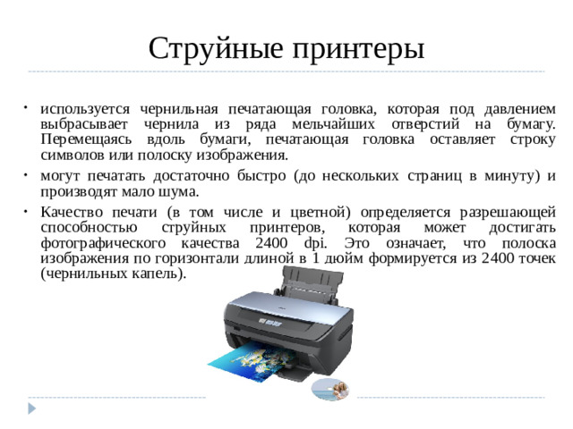 Струйные принтеры используется чернильная печатающая головка, которая под давлением выбрасывает чернила из ряда мельчайших отверстий на бумагу. Перемещаясь вдоль бумаги, печатающая головка оставляет строку символов или полоску изображения. могут печатать достаточно быстро (до нескольких страниц в минуту) и производят мало шума. Качество печати (в том числе и цветной) определяется разрешающей способностью струйных принтеров, которая может достигать фотографического качества 2400 dpi. Это означает, что полоска изображения по горизонтали длиной в 1 дюйм формируется из 2400 точек (чернильных капель).