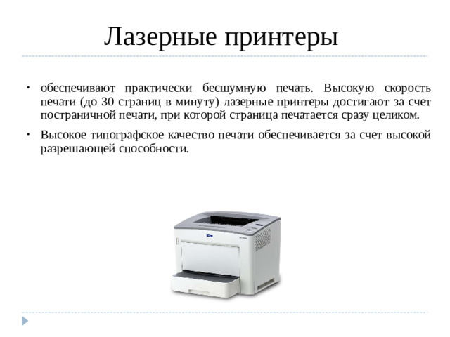 Лазерные принтеры обеспечивают практически бесшумную печать. Высокую скорость печати (до 30 страниц в минуту) лазерные принтеры достигают за счет постраничной печати, при которой страница печатается сразу целиком. Высокое типографское качество печати обеспечивается за счет высокой разрешающей способности.