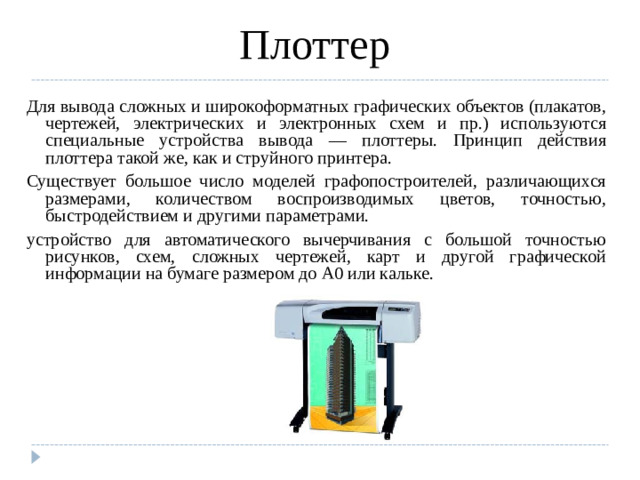 Плоттер Для вывода сложных и широкоформатных графических объектов (плакатов, чертежей, электрических и электронных схем и пр.) используются специальные устройства вывода — плоттеры. Принцип действия плоттера такой же, как и струйного принтера. Существует большое число моделей графопостроителей, различающихся размерами, количеством воспроизводимых цветов, точностью, быстродействием и другими параметрами. устройство для автоматического вычерчивания с большой точностью рисунков, схем, сложных чертежей, карт и другой графической информации на бумаге размером до A0 или кальке.