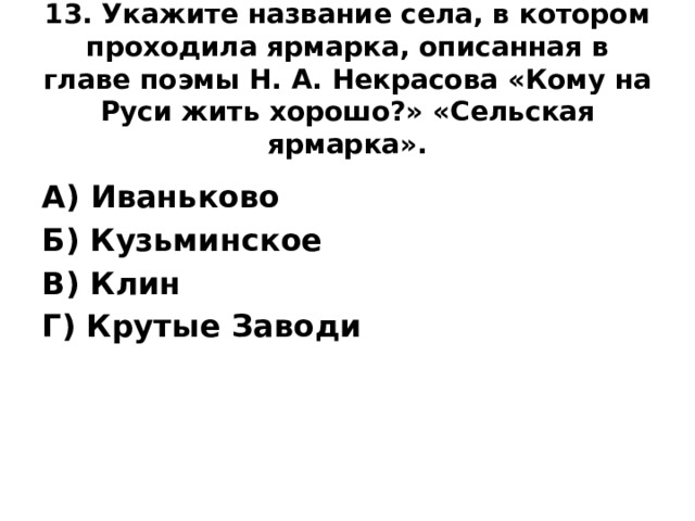 13. Укажите название села, в котором проходила ярмарка, описанная в главе поэмы Н. А. Некрасова «Кому на Руси жить хорошо?» «Сельская ярмарка».   А) Иваньково Б) Кузьминское В) Клин Г) Крутые Заводи