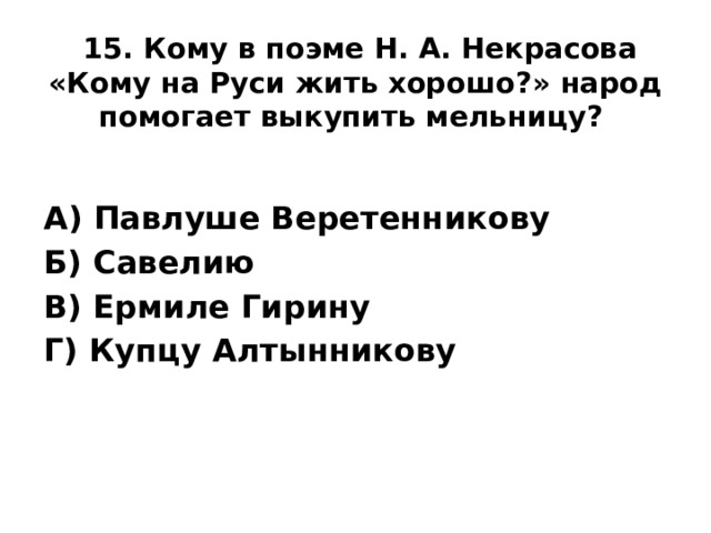 15. Кому в поэме Н. А. Некрасова «Кому на Руси жить хорошо?» народ помогает выкупить мельницу?    А) Павлуше Веретенникову Б) Савелию В) Ермиле Гирину Г) Купцу Алтынникову