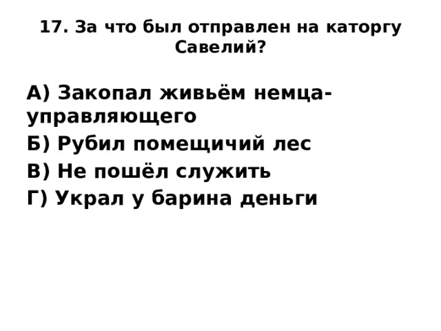 17. За что был отправлен на каторгу Савелий?      А) Закопал живьём немца-управляющего Б) Рубил помещичий лес В) Не пошёл служить Г) Украл у барина деньги
