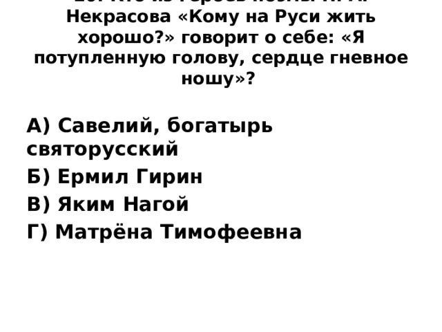 20. Кто из героев поэмы Н. А. Некрасова «Кому на Руси жить хорошо?» говорит о себе: «Я потупленную голову, сердце гневное ношу»?    А) Савелий, богатырь святорусский Б) Ермил Гирин В) Яким Нагой Г) Матрёна Тимофеевна