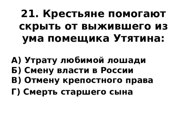 21. Крестьяне помогают скрыть от выжившего из ума помещика Утятина: А) Утрату любимой лошади  Б) Смену власти в России  В) Отмену крепостного права Г) Смерть старшего сына