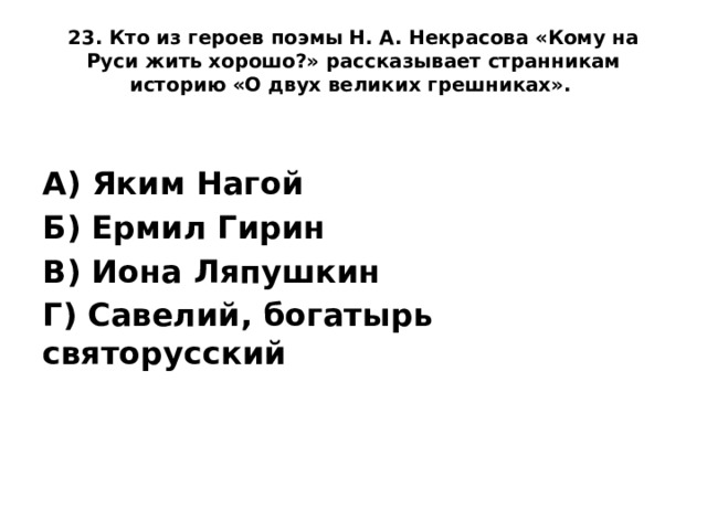 23. Кто из героев поэмы Н. А. Некрасова «Кому на Руси жить хорошо?» рассказывает странникам историю «О двух великих грешниках».    А) Яким Нагой Б) Ермил Гирин В) Иона Ляпушкин Г) Савелий, богатырь святорусский
