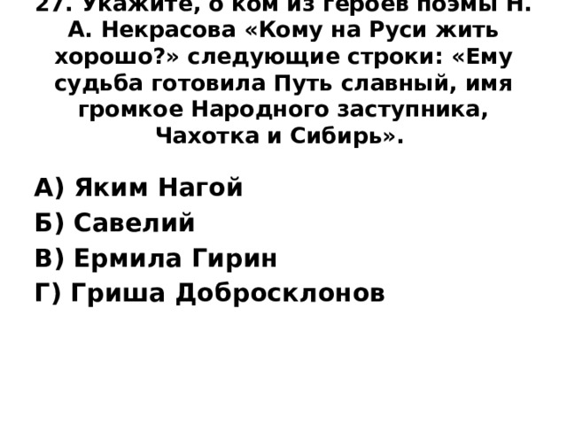 27. Укажите, о ком из героев поэмы Н. А. Некрасова «Кому на Руси жить хорошо?» следующие строки: «Ему судьба готовила Путь славный, имя громкое Народного заступника, Чахотка и Сибирь».    А) Яким Нагой Б) Савелий В) Ермила Гирин Г) Гриша Добросклонов