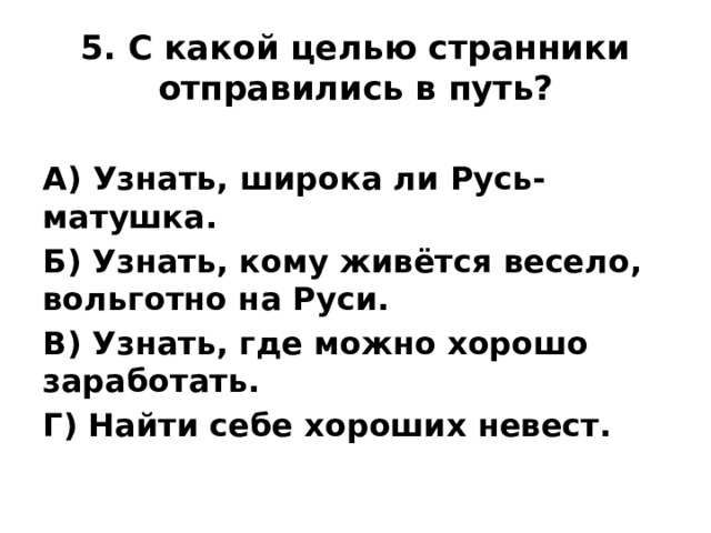 5. С какой целью странники отправились в путь? А) Узнать, широка ли Русь-матушка. Б) Узнать, кому живётся весело, вольготно на Руси. В) Узнать, где можно хорошо заработать. Г) Найти себе хороших невест.
