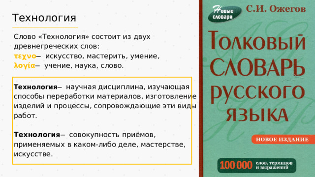 Технология Слово «Технология» состоит из двух древнегреческих слов: τεχνο ̶ искусство, мастерить, умение, λογία   ̶ учение, наука, слово. Технология ̶ научная дисциплина, изучающая способы переработки материалов, изготовление изделий и процессы, сопровождающие эти виды работ. Технология ̶ совокупность приёмов, применяемых в каком-либо деле, мастерстве, искусстве.