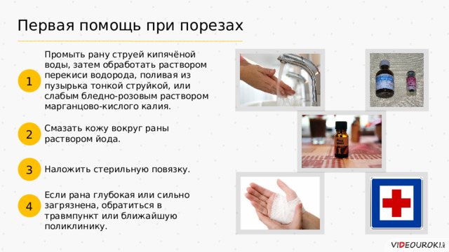 Первая помощь при порезах Промыть рану струей кипячёной воды, затем обработать раствором перекиси водорода, поливая из пузырька тонкой струйкой, или слабым бледно-розовым раствором марганцово-кислого калия. 1 Смазать кожу вокруг раны раствором йода. 2 3 Наложить стерильную повязку. Если рана глубокая или сильно загрязнена, обратиться в травмпункт или ближайшую поликлинику. 4